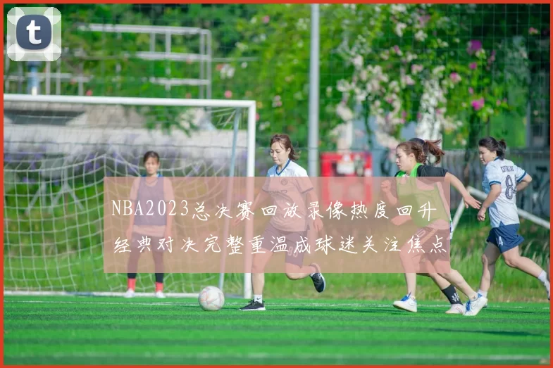 NBA2023总决赛回放录像热度回升 经典对决完整重温成球迷关注焦点