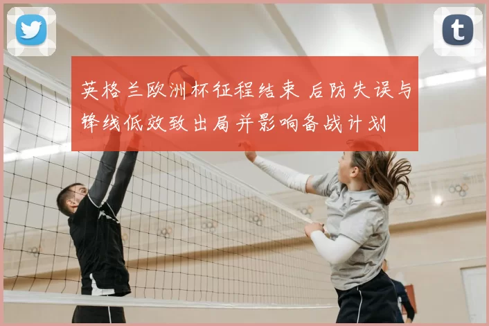 英格兰欧洲杯征程结束 后防失误与锋线低效致出局并影响备战计划