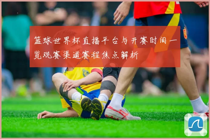 篮球世界杯直播平台与开赛时间一览观赛渠道赛程焦点解析