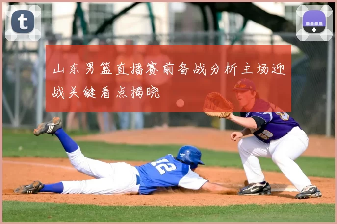 山东男篮直播赛前备战分析主场迎战关键看点揭晓