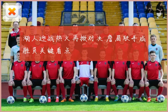 湖人迎战热火再掀对决 詹眉联手成胜负关键看点