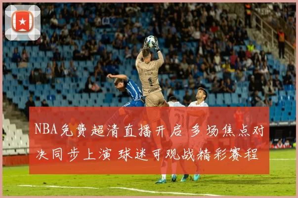 NBA免费超清直播开启 多场焦点对决同步上演 球迷可观战精彩赛程