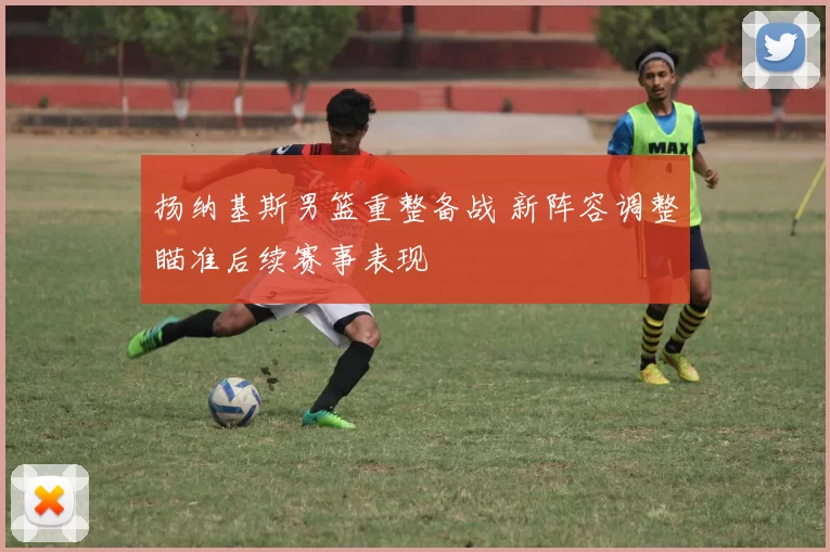 扬纳基斯男篮重整备战 新阵容调整瞄准后续赛事表现