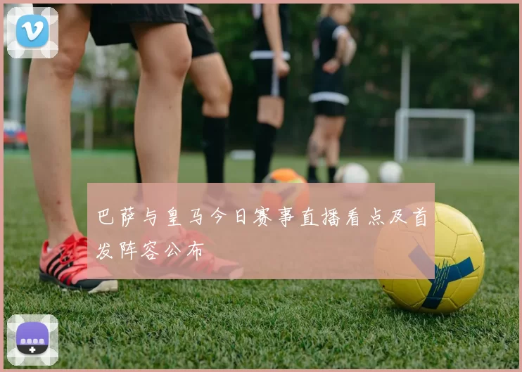 巴萨与皇马今日赛事直播看点及首发阵容公布