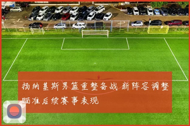 扬纳基斯男篮重整备战 新阵容调整瞄准后续赛事表现