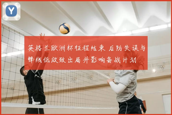 英格兰欧洲杯征程结束 后防失误与锋线低效致出局并影响备战计划