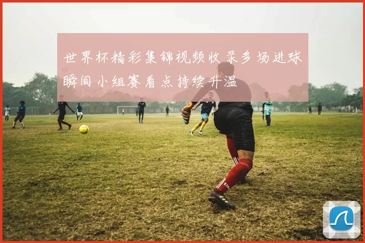 世界杯精彩集锦视频收录多场进球瞬间小组赛看点持续升温