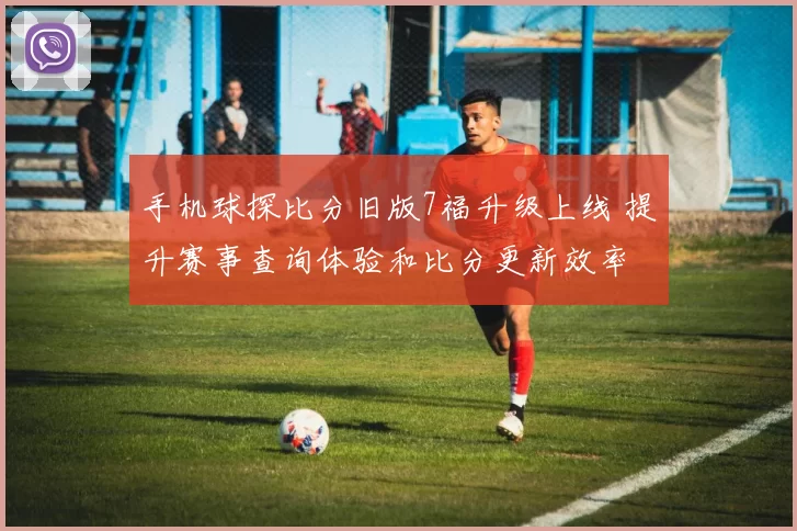 手机球探比分旧版7福升级上线 提升赛事查询体验和比分更新效率