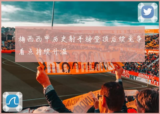梅西西甲历史射手榜登顶后续竞争看点持续升温