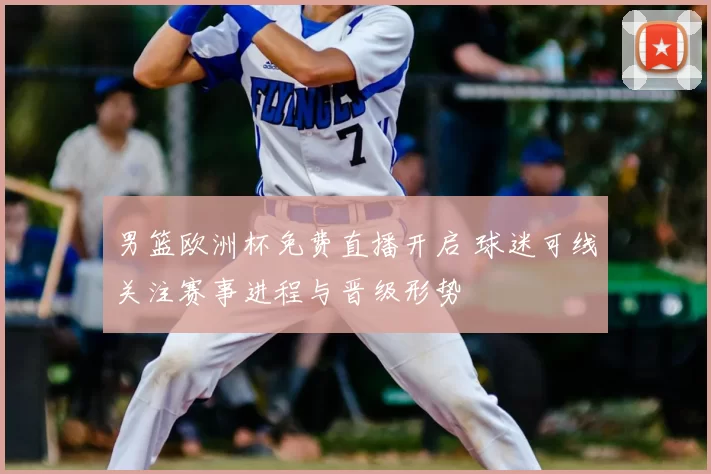 男篮欧洲杯免费直播开启 球迷可线关注赛事进程与晋级形势