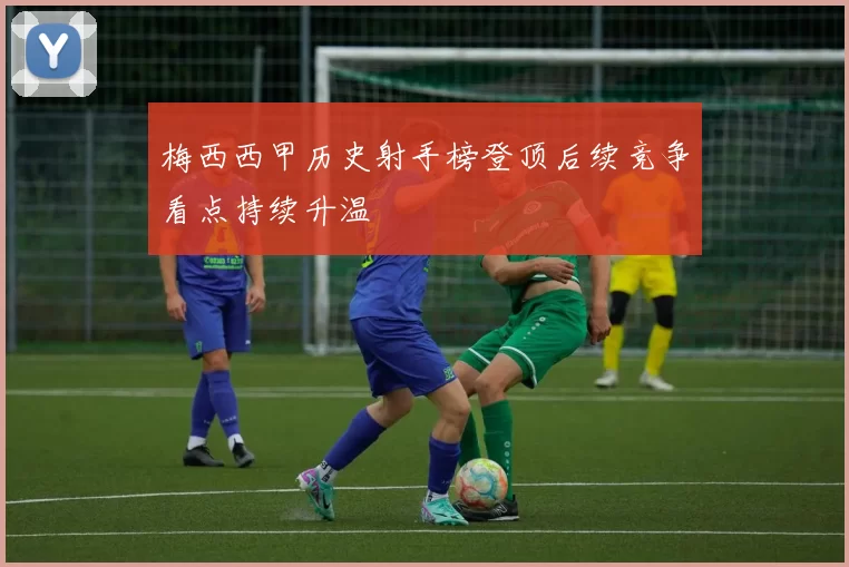 梅西西甲历史射手榜登顶后续竞争看点持续升温