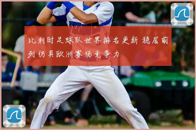 比利时足球队世界排名更新 稳居前列仍具欧洲赛场竞争力