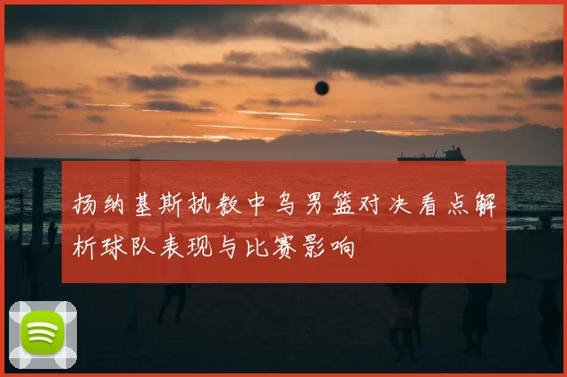 扬纳基斯执教中乌男篮对决看点解析球队表现与比赛影响