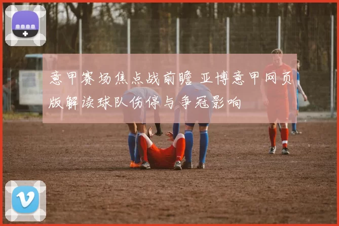 意甲赛场焦点战前瞻 亚博意甲网页版解读球队伤停与争冠影响