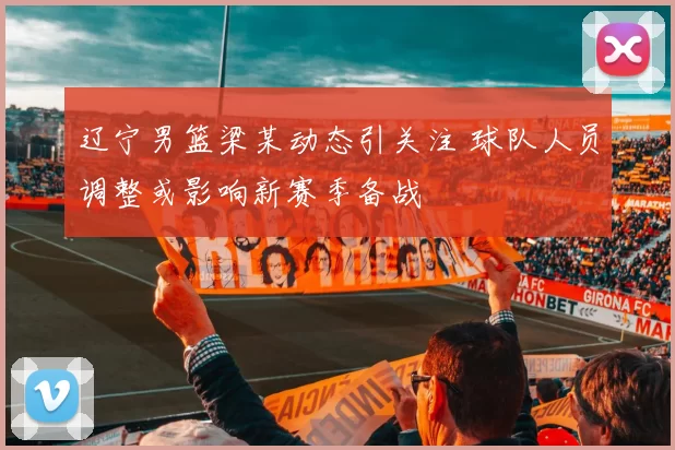 辽宁男篮梁某动态引关注 球队人员调整或影响新赛季备战