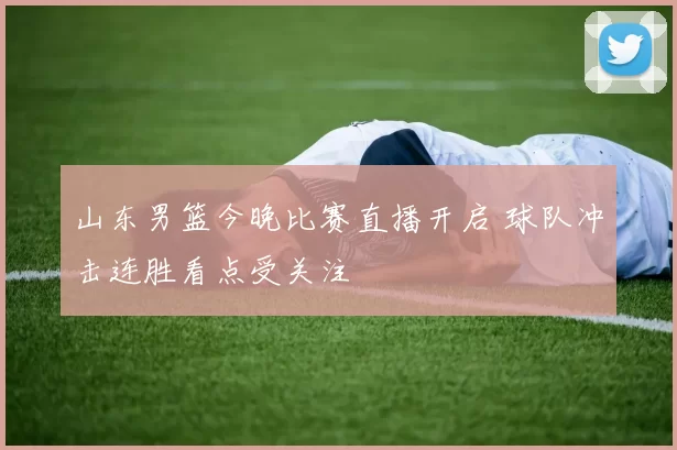 山东男篮今晚比赛直播开启 球队冲击连胜看点受关注