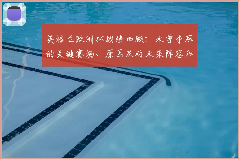 英格兰欧洲杯战绩回顾：未曾夺冠的关键赛场、原因及对未来阵容和战术的影响