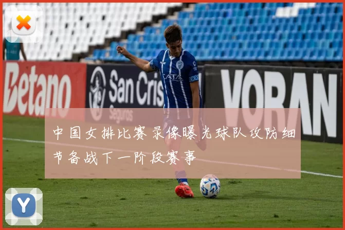 中国女排比赛录像曝光球队攻防细节备战下一阶段赛事