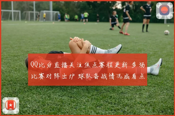 QQ比分直播关注焦点赛程更新 多场比赛对阵出炉 球队备战情况成看点