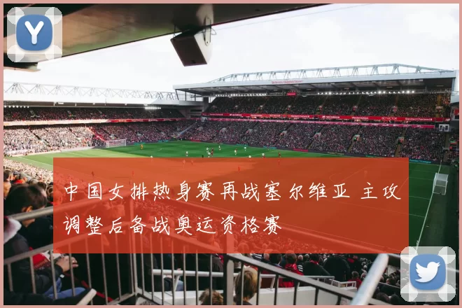 中国女排热身赛再战塞尔维亚 主攻调整后备战奥运资格赛