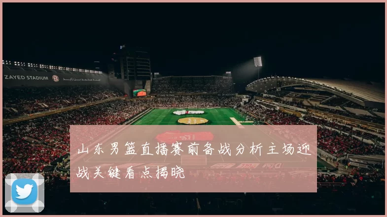 山东男篮直播赛前备战分析主场迎战关键看点揭晓