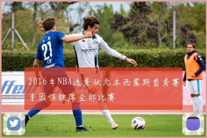 2016年NBA选秀状元本西蒙斯首秀赛季因伤缺席全部比赛