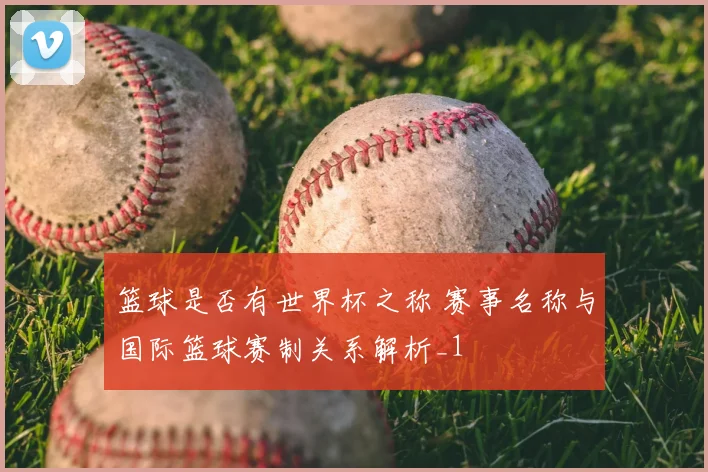 篮球是否有世界杯之称 赛事名称与国际篮球赛制关系解析_1