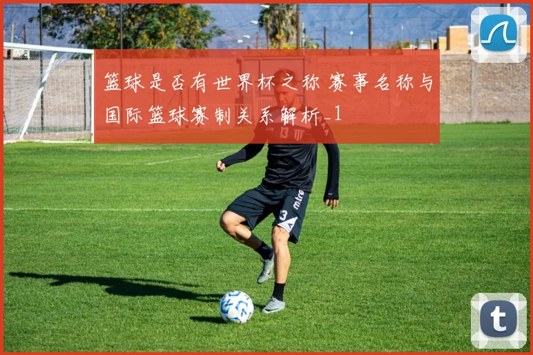 篮球是否有世界杯之称 赛事名称与国际篮球赛制关系解析_1