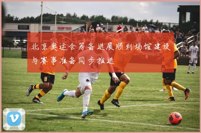 北京奥运会筹备进展顺利场馆建设与赛事准备同步推进